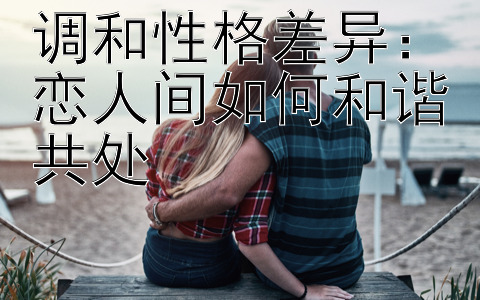 调和性格差异：恋人间如何和谐共处