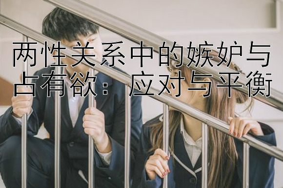 两性关系中的嫉妒与占有欲：应对与平衡