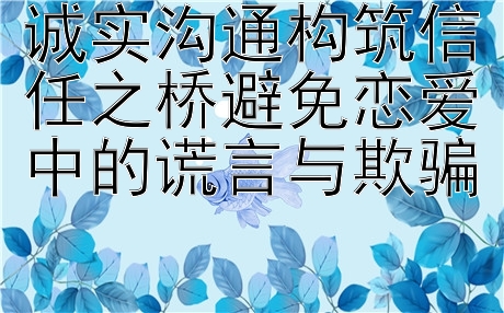 诚实沟通构筑信任之桥避免恋爱中的谎言与欺骗