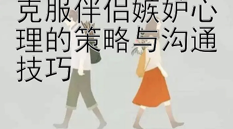 克服伴侣嫉妒心理的策略与沟通技巧