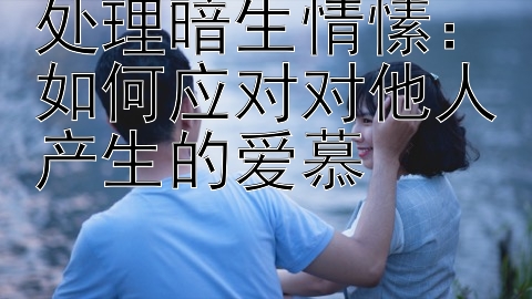 处理暗生情愫：如何应对对他人产生的爱慕