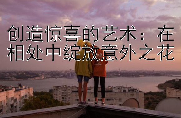 创造惊喜的艺术：在相处中绽放意外之花