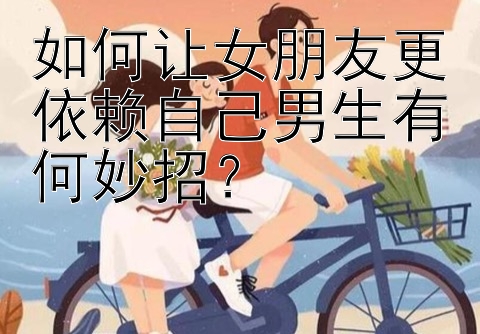 如何让女朋友更依赖自己男生有何妙招？