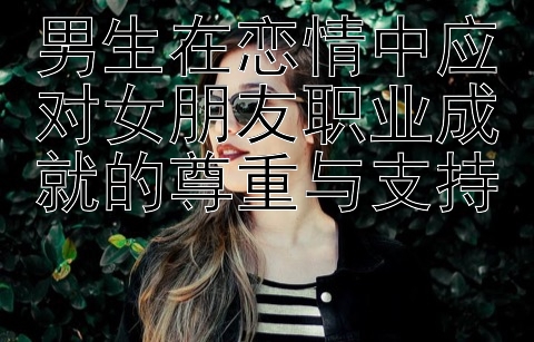 男生在恋情中应对女朋友职业成就的尊重与支持