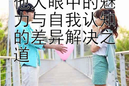 他人眼中的魅力与自我认知的差异解决之道