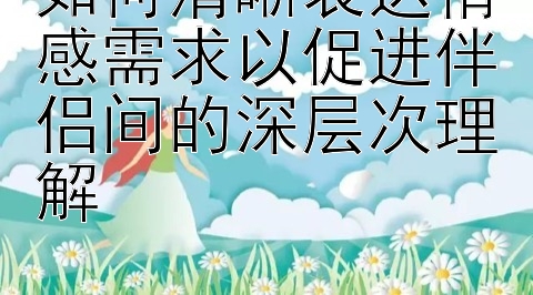 如何清晰表达情感需求以促进伴侣间的深层次理解