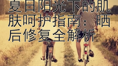 夏日阳光下的肌肤呵护指南：晒后修复全解析