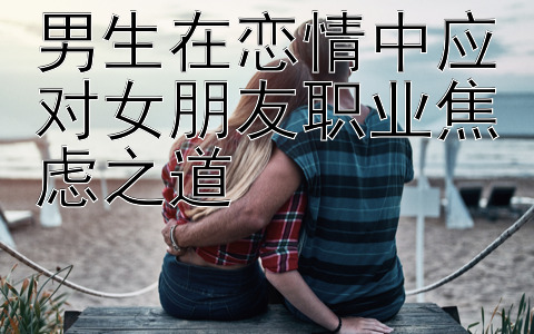 男生在恋情中应对女朋友职业焦虑之道