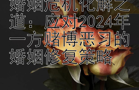 婚姻危机化解之道：应对2024年一方赌博恶习的婚姻修复策略