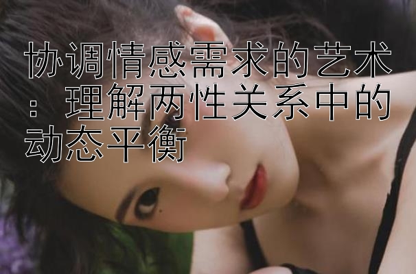 协调情感需求的艺术：理解两性关系中的动态平衡