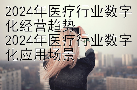 2024年医疗行业数字化经营趋势
2024年医疗行业数字化应用场景