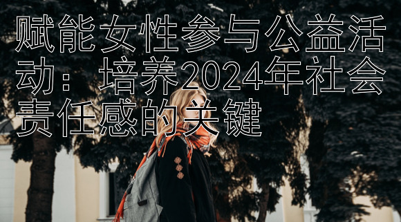 赋能女性参与公益活动：培养2024年社会责任感的关键