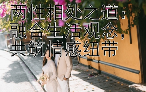 两性相处之道：融合生活观念，共筑情感纽带