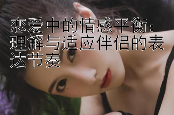 恋爱中的情感平衡：理解与适应伴侣的表达节奏