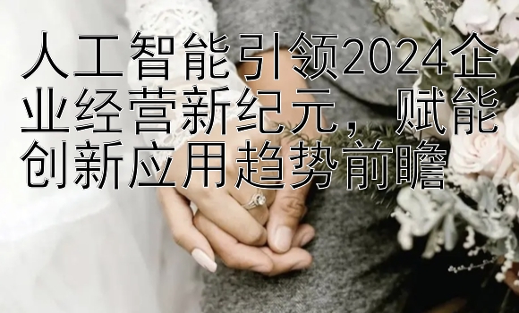 人工智能引领2024企业经营新纪元，赋能创新应用趋势前瞻