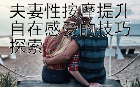 夫妻性按摩提升自在感受的技巧探索