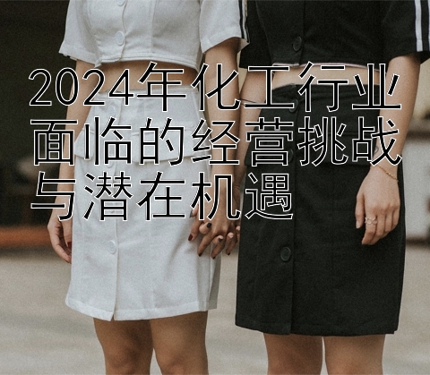 2024年化工行业面临的经营挑战与潜在机遇