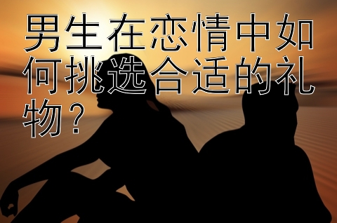 男生在恋情中如何挑选合适的礼物？