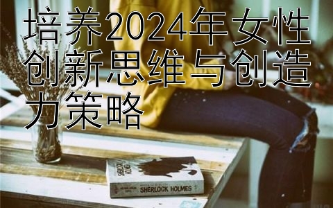 培养2024年女性创新思维与创造力策略