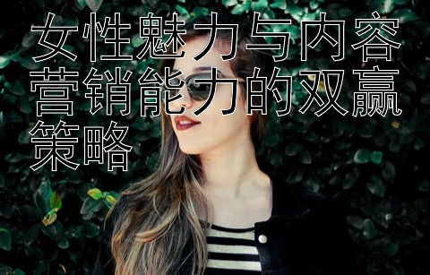 女性魅力与内容营销能力的双赢策略