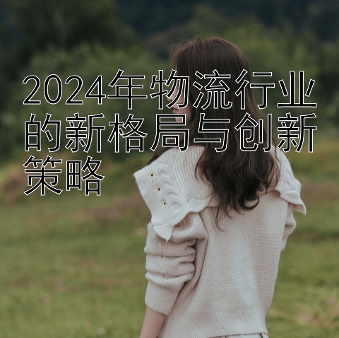 2024年物流行业的新格局与创新策略