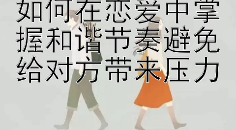 如何在恋爱中掌握和谐节奏避免给对方带来压力