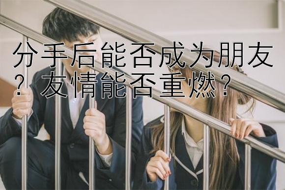 分手后能否成为朋友？友情能否重燃？