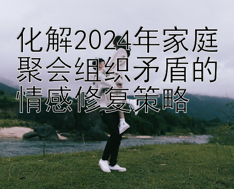 化解2024年家庭聚会组织矛盾的情感修复策略