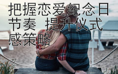 把握恋爱纪念日节奏 提升仪式感策略