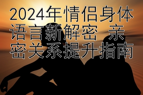 2024年情侣身体语言新解密 亲密关系提升指南