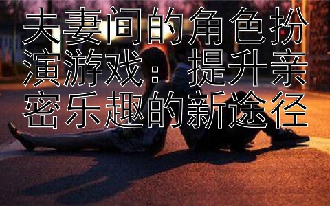 夫妻间的角色扮演游戏：提升亲密乐趣的新途径