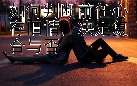 如何判断前任心存旧情，决定复合与否