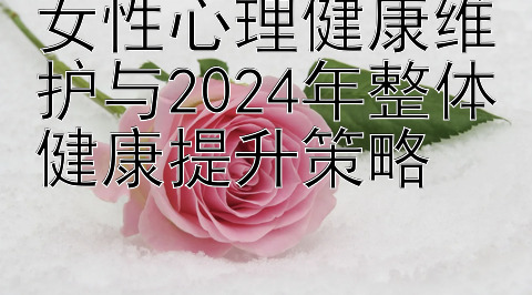 女性心理健康维护与2024年整体健康提升策略