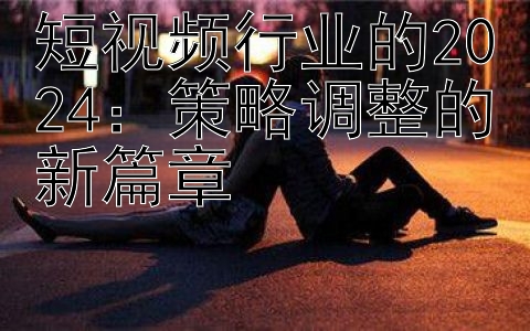 短视频行业的2024：策略调整的新篇章