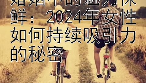 婚姻中的魅力保鲜：2024年女性如何持续吸引力的秘密