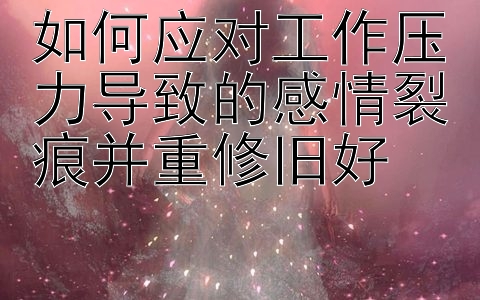 如何应对工作压力导致的感情裂痕并重修旧好