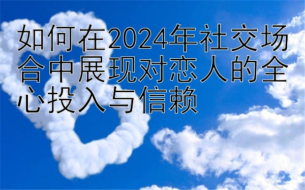 如何在2024年社交场合中展现对恋人的全心投入与信赖