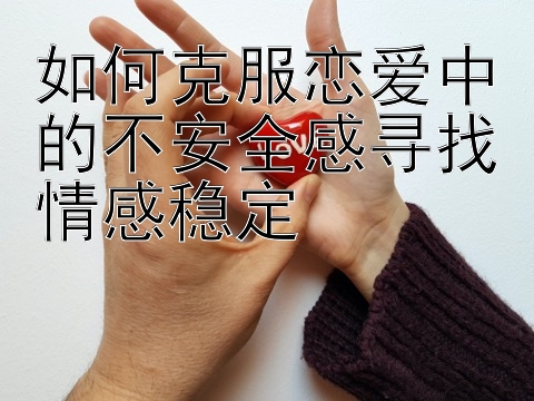 如何克服恋爱中的不安全感寻找情感稳定