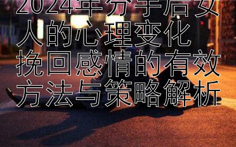 2024年分手后女人的心理变化  
挽回感情的有效方法与策略解析