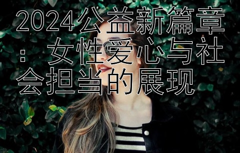 2024公益新篇章：女性爱心与社会担当的展现