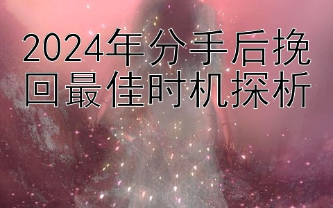 真正靠谱有实力的回血导师   2024年分手后挽回最佳时机探析