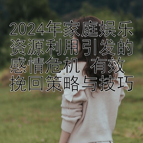 2024年家庭娱乐资源利用引发的感情危机 有效挽回策略与技巧