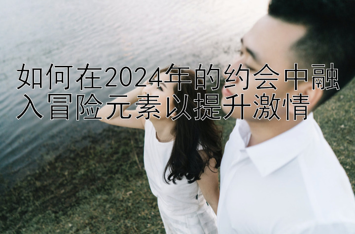 如何在2024年的约会中融入冒险元素以提升激情