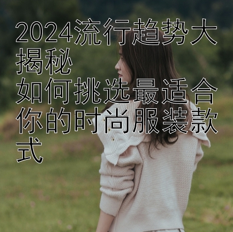 2024流行趋势大揭秘  
如何挑选最适合你的时尚服装款式