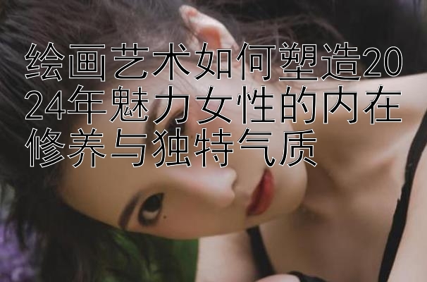 绘画艺术如何塑造2024年魅力女性的内在修养与独特气质