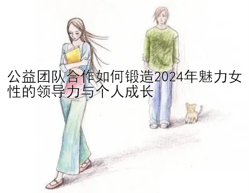 公益团队合作如何锻造2024年魅力女性的领导力与个人成长