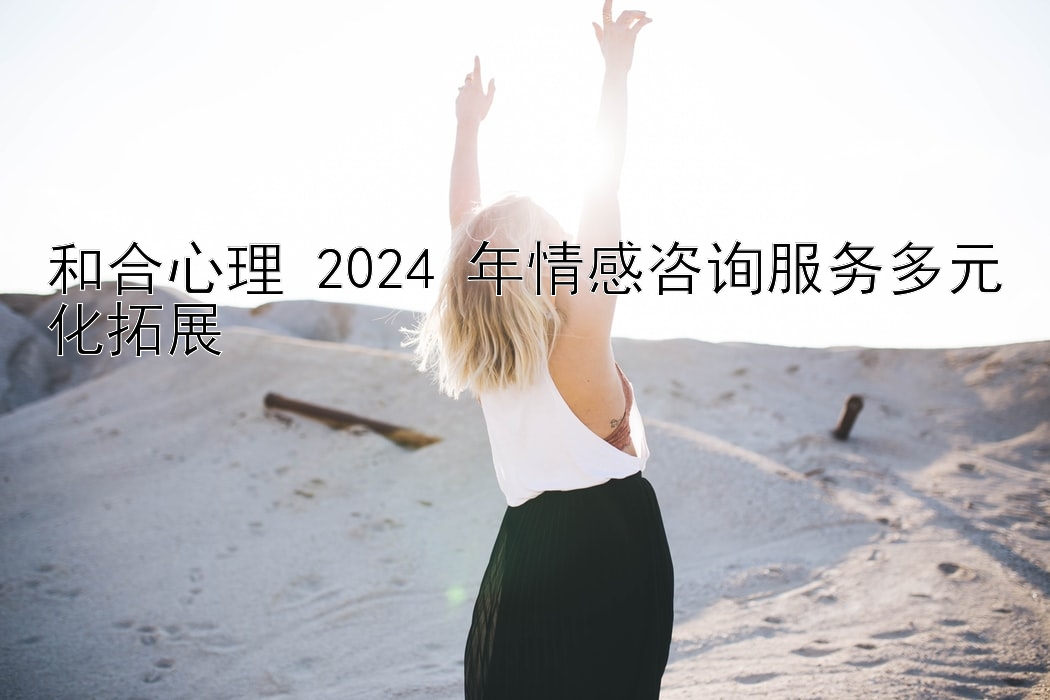 和合心理 2024 年情感咨询服务多元化拓展