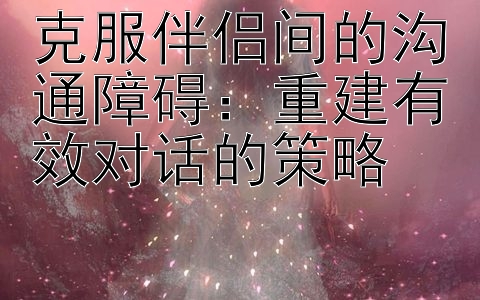 克服伴侣间的沟通障碍：重建有效对话的策略