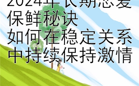 2024年长期恋爱保鲜秘诀  
如何在稳定关系中持续保持激情