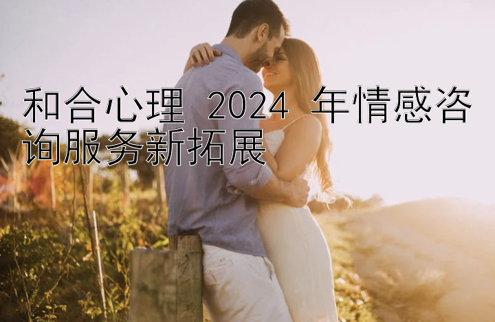 和合心理 2024 年情感咨询服务新拓展